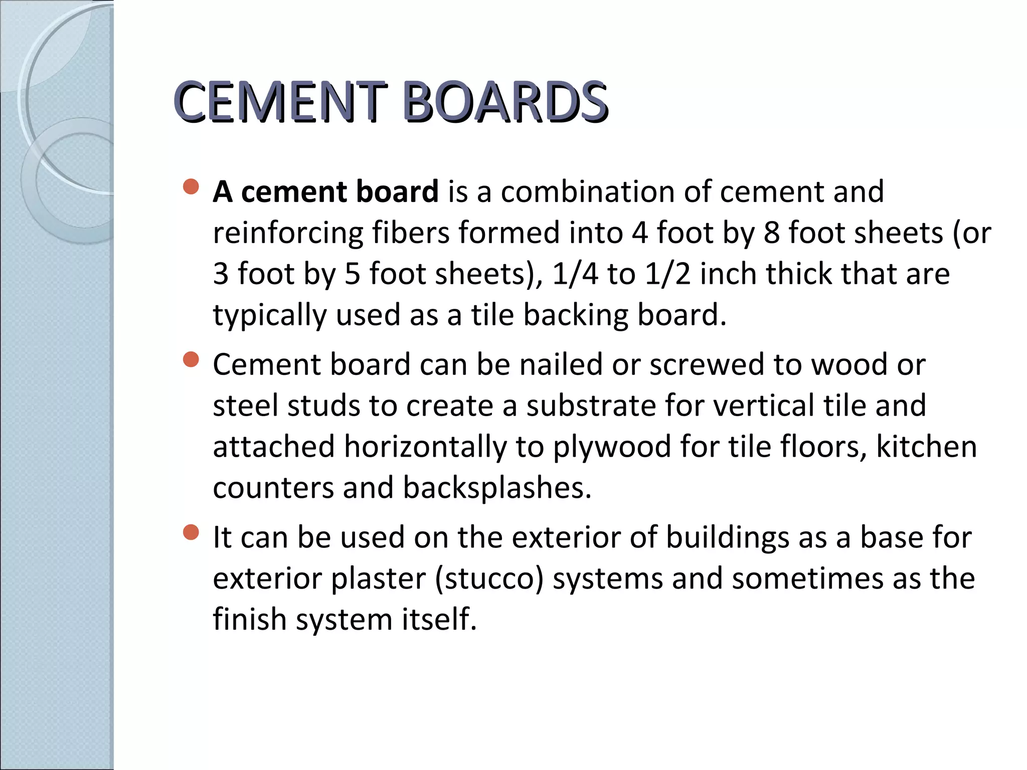 CEMENT BOARDSCEMENT BOARDS
 A cement board is a combination of cement and
reinforcing fibers formed into 4 foot by 8 foot sheets (or
3 foot by 5 foot sheets), 1/4 to 1/2 inch thick that are
typically used as a tile backing board.
 Cement board can be nailed or screwed to wood or
steel studs to create a substrate for vertical tile and
attached horizontally to plywood for tile floors, kitchen
counters and backsplashes.
 It can be used on the exterior of buildings as a base for
exterior plaster (stucco) systems and sometimes as the
finish system itself.
 