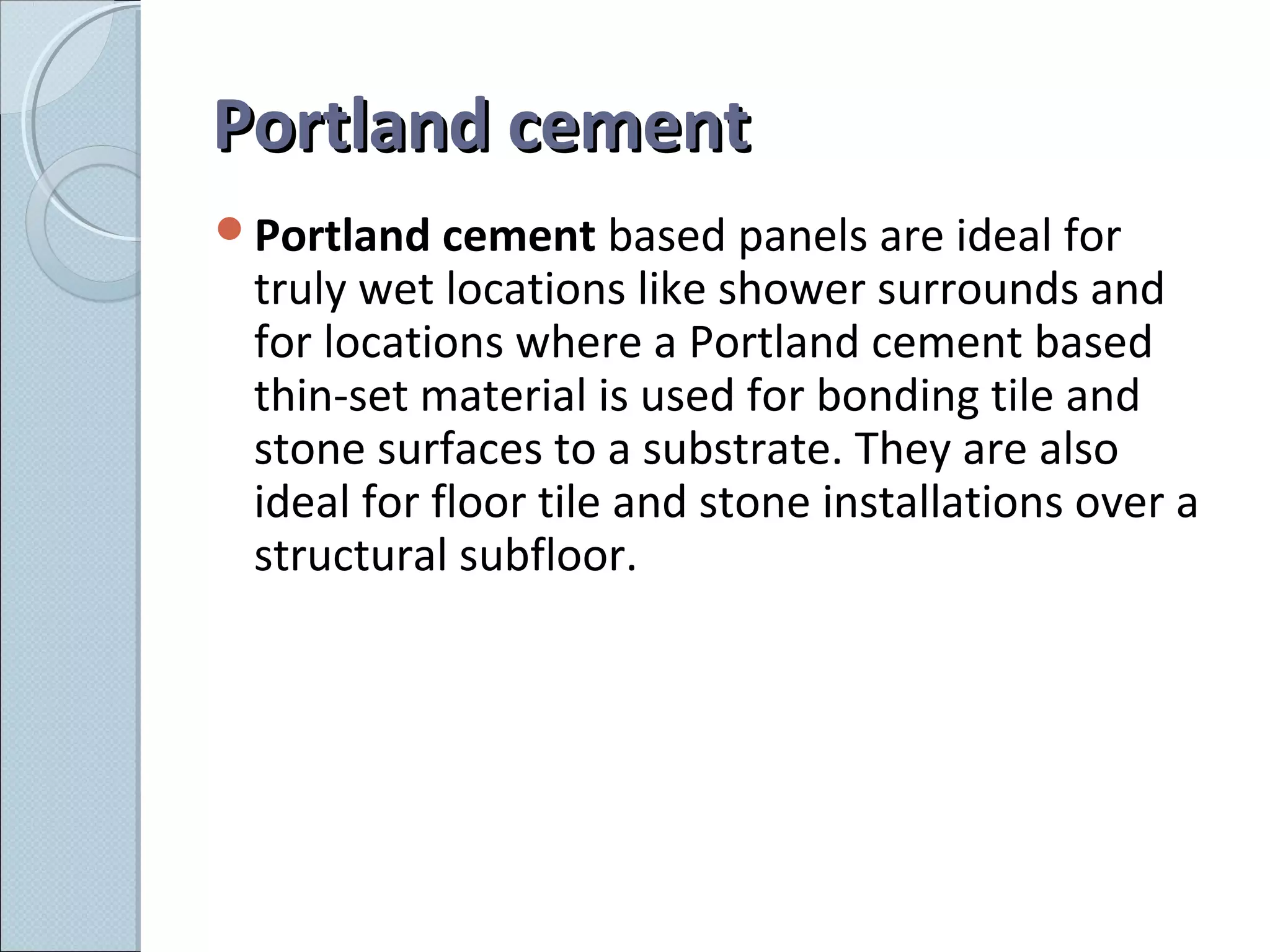 Portland cementPortland cement
Portland cement based panels are ideal for
truly wet locations like shower surrounds and
for locations where a Portland cement based
thin-set material is used for bonding tile and
stone surfaces to a substrate. They are also
ideal for floor tile and stone installations over a
structural subfloor.
 