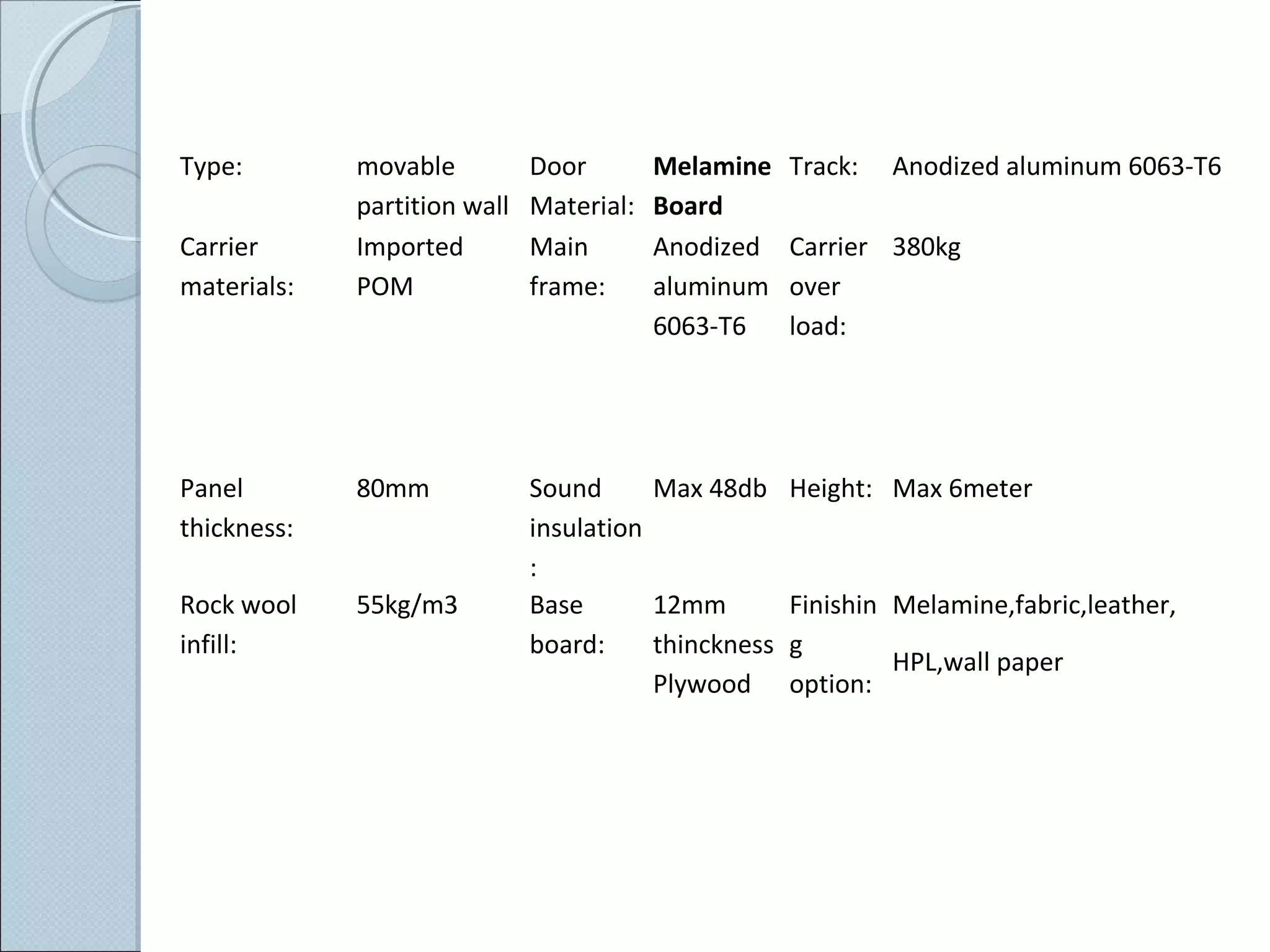 Type: movable
partition wall
Door
Material:
Melamine
Board
Track: Anodized aluminum 6063-T6
Carrier
materials:
Imported
POM
Main
frame:
Anodized
aluminum
6063-T6
Carrier
over
load:
380kg
Panel
thickness:
80mm Sound
insulation
:
Max 48db Height: Max 6meter
Rock wool
infill:
55kg/m3 Base
board:
12mm
thinckness
Plywood
Finishin
g
option:
Melamine,fabric,leather,
HPL,wall paper
 
