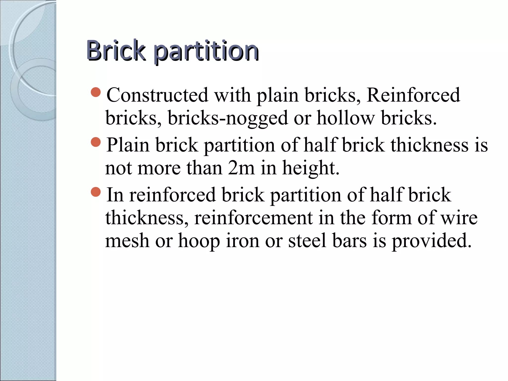 Brick partitionBrick partition
Constructed with plain bricks, Reinforced
bricks, bricks-nogged or hollow bricks.
Plain brick partition of half brick thickness is
not more than 2m in height.
In reinforced brick partition of half brick
thickness, reinforcement in the form of wire
mesh or hoop iron or steel bars is provided.
 