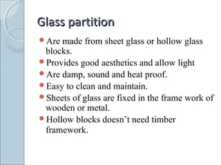 Glass partitionGlass partition
Are made from sheet glass or hollow glass
blocks.
Provides good aesthetics and allow light
Are damp, sound and heat proof.
Easy to clean and maintain.
Sheets of glass are fixed in the frame work of
wooden or metal.
Hollow blocks doesn’t need timber
framework.
 