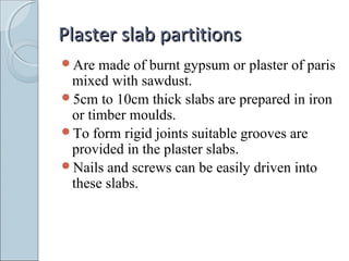Plaster slab partitionsPlaster slab partitions
Are made of burnt gypsum or plaster of paris
mixed with sawdust.
5cm to 10cm thick slabs are prepared in iron
or timber moulds.
To form rigid joints suitable grooves are
provided in the plaster slabs.
Nails and screws can be easily driven into
these slabs.
 