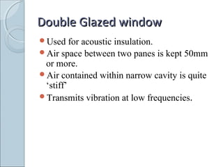 Double Glazed windowDouble Glazed window
Used for acoustic insulation.
Air space between two panes is kept 50mm
or more.
Air contained within narrow cavity is quite
‘stiff’
Transmits vibration at low frequencies.
 