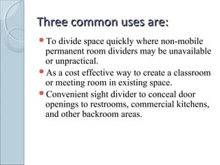 Three common uses are:Three common uses are:
To divide space quickly where non-mobile
permanent room dividers may be unavailable
or unpractical.
As a cost effective way to create a classroom
or meeting room in existing space.
Convenient sight divider to conceal door
openings to restrooms, commercial kitchens,
and other backroom areas.
 
