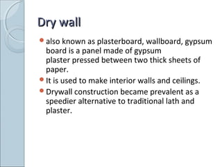 Dry wallDry wall
also known as plasterboard, wallboard, gypsum
board is a panel made of gypsum
plaster pressed between two thick sheets of
paper.
It is used to make interior walls and ceilings.
Drywall construction became prevalent as a
speedier alternative to traditional lath and
plaster.
 