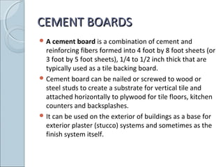 CEMENT BOARDSCEMENT BOARDS
 A cement board is a combination of cement and
reinforcing fibers formed into 4 foot by 8 foot sheets (or
3 foot by 5 foot sheets), 1/4 to 1/2 inch thick that are
typically used as a tile backing board.
 Cement board can be nailed or screwed to wood or
steel studs to create a substrate for vertical tile and
attached horizontally to plywood for tile floors, kitchen
counters and backsplashes.
 It can be used on the exterior of buildings as a base for
exterior plaster (stucco) systems and sometimes as the
finish system itself.
 