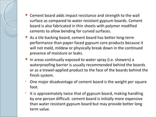  Cement board adds impact resistance and strength to the wall
surface as compared to water resistant gypsum boards. Cement
board is also fabricated in thin sheets with polymer modified
cements to allow bending for curved surfaces.
 As a tile backing board, cement board has better long-term
performance than paper-faced gypsum core products because it
will not mold, mildew or physically break down in the continued
presence of moisture or leaks.
 In areas continually exposed to water spray (i.e. showers) a
waterproofing barrier is usually recommended behind the boards
or as a trowel-applied product to the face of the boards behind the
finish system.
• One major disadvantage of cement board is the weight per square
foot.
• It is approximately twice that of gypsum board, making handling
by one person difficult. cement board is initially more expensive
than water resistant gypsum board but may provide better long
term value.
 
