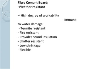 Fibre Cement Board:
-Weather resistant
-- High degree of workability
- Immune
to water damage
- Termite resistant
- Fire resistant
- Provides sound insulation
- Shatter resistant
- Low shrinkage
- Flexible
 