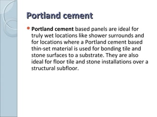 Portland cementPortland cement
Portland cement based panels are ideal for
truly wet locations like shower surrounds and
for locations where a Portland cement based
thin-set material is used for bonding tile and
stone surfaces to a substrate. They are also
ideal for floor tile and stone installations over a
structural subfloor.
 