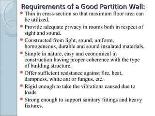 Requirements of a Good Partition Wall:Requirements of a Good Partition Wall:
Thin in cross-section so that maximum floor area can
be utilized.
Provide adequate privacy in rooms both in respect of
sight and sound.
Constructed from light, sound, uniform,
homogeneous, durable and sound insulated materials.
Simple in nature, easy and economical in
construction having proper coherence with the type
of building structure.
Offer sufficient resistance against fire, heat,
dampness, white ant or fungus, etc.
Rigid enough to take the vibrations caused due to
loads.
Strong enough to support sanitary fittings and heavy
fixtures.
 