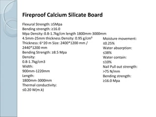 Fireproof Calcium Silicate Board
Flexural Strength: ≥5Mpa
Bending strength: ≥16.0
Mpa Density: 0.8-1.7kg/cm length 1800mm-3000mm
4.5mm-25mm thickness Density: 0.95 g/cm³
Thickness: 6~20 m Size: 2400*1200 mm /
2440*1200 mm
Bending Strength: ≥8.5 Mpa
Density:
0.8-1.7kg/cm3
Width:
900mm-1220mm
Length:
1800mm-3000mm
Thermal conductivity:
≤0.20 W(m.k)
Moisture movement:
≤0.25%
Water absorption:
≤38%
Water contain:
≤10%
Nail Pull out strength:
>75 N/mm
Bending strength:
≥16.0 Mpa
 