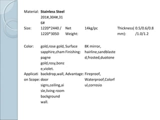 Material: Stainless Steel
201#,304#,31
6#
Size: 1220*2440 /
1220*3050
Net
Weight:
14kg/pc Thickness(
mm):
0.5/0.6/0.8
/1.0/1.2
Color: gold,rose gold,
sapphire,cham
pagne
gold,rosy,bonz
e,violet.
Surface
Finishing:
8K mirror,
hairline,sandblaste
d,frosted,duotone
Applicati
on Scope:
backdrop,wall,
door
signs,ceiling,ai
sle,living room
background
wall.
Advantage: Fireproof,
Waterproof,Colorf
ul,corrosio
 