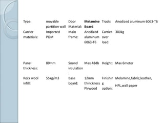 Type: movable
partition wall
Door
Material:
Melamine
Board
Track: Anodized aluminum 6063-T6
Carrier
materials:
Imported
POM
Main
frame:
Anodized
aluminum
6063-T6
Carrier
over
load:
380kg
Panel
thickness:
80mm Sound
insulation
:
Max 48db Height: Max 6meter
Rock wool
infill:
55kg/m3 Base
board:
12mm
thinckness
Plywood
Finishin
g
option:
Melamine,fabric,leather,
HPL,wall paper
 
