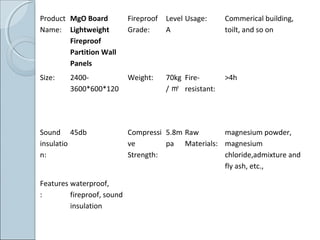 Product
Name:
MgO Board
Lightweight
Fireproof
Partition Wall
Panels
Fireproof
Grade:
Level
A
Usage: Commerical building,
toilt, and so on
Size: 2400-
3600*600*120
Weight: 70kg
/ ㎡
Fire-
resistant:
>4h
Sound
insulatio
n:
45db Compressi
ve
Strength:
5.8m
pa
Raw
Materials:
magnesium powder,
magnesium
chloride,admixture and
fly ash, etc.,
Features
:
waterproof,
fireproof, sound
insulation
 