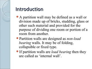 IntroductionIntroduction
A partition wall may be defined as a wall or
division made up of bricks, studding, glass or
other such material and provided for the
purpose of dividing one room or portion of a
room from another.
Partition walls are designed as non-load
bearing walls. It may be of folding,
collapsible or fixed type.
If partition walls are load bearing then they
are called as ‘internal wall’.
 