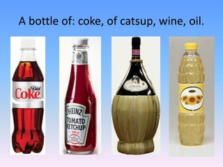 A bottle of: coke, of catsup, wine, oil.