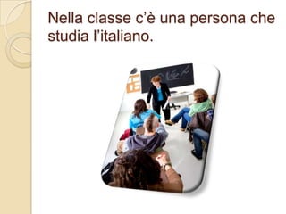 Nella classe c’è una persona che
studia l’italiano.

 