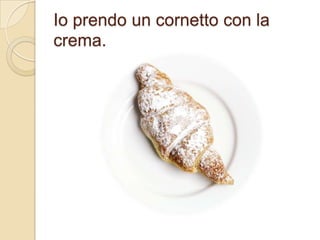 Io prendo un cornetto con la
crema.

 