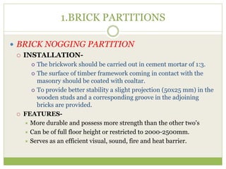 1.BRICK PARTITIONS
 BRICK NOGGING PARTITION
 INSTALLATION-
 The brickwork should be carried out in cement mortar of 1:3.
 The surface of timber framework coming in contact with the
masonry should be coated with coaltar.
 To provide better stability a slight projection (50x25 mm) in the
wooden studs and a corresponding groove in the adjoining
bricks are provided.
 FEATURES-
 More durable and possess more strength than the other two's
 Can be of full floor height or restricted to 2000-2500mm.
 Serves as an efficient visual, sound, fire and heat barrier.
 