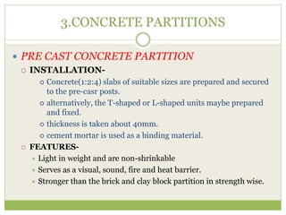 3.CONCRETE PARTITIONS
 PRE CAST CONCRETE PARTITION
 INSTALLATION-
 Concrete(1:2:4) slabs of suitable sizes are prepared and secured
to the pre-casr posts.
 alternatively, the T-shaped or L-shaped units maybe prepared
and fixed.
 thickness is taken about 40mm.
 cement mortar is used as a binding material.
 FEATURES-
 Light in weight and are non-shrinkable
 Serves as a visual, sound, fire and heat barrier.
 Stronger than the brick and clay block partition in strength wise.
 
