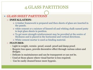 4.GLASS PARTITIONS
 GLASS SHEET PARTITIONS
 INSTALLATION-
 A timber framework is prepared and then sheets of glass are inserted in
the panels.
 white cement or a mixture of linseed oil and whiting chalk named putty
to kept glass sheets in position.
 To get more strength reinforcement may be provided at the centre of
thickness and is placed in the horizontal and vertical directions.
 White cement mortar is used as binding material.
 FEATURES-
 Light in weight, vermin- proof, sound- proof and damp proof.
 Require less space, provide decorative effect through various colors and
designs.
 Delicate in maintainence and can be transparent or can not be.
 Used at those places where visual barrier is less required.
 Can be easily cleaned hence more hygenic.
 