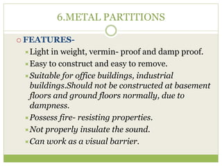6.METAL PARTITIONS
 FEATURES-
Light in weight, vermin- proof and damp proof.
Easy to construct and easy to remove.
Suitable for office buildings, industrial
buildings.Should not be constructed at basement
floors and ground floors normally, due to
dampness.
Possess fire- resisting properties.
Not properly insulate the sound.
Can work as a visual barrier.
 