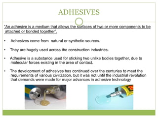 ADHESIVES
“An adhesive is a medium that allows the surfaces of two or more components to be
attached or bonded together”.
• Adhesives come from natural or synthetic sources.
• They are hugely used across the construction industries.
• Adhesive is a substance used for sticking two unlike bodies together, due to
molecular forces existing in the area of contact.
• The development of adhesives has continued over the centuries to meet the
requirements of various civilization, but it was not until the industrial revolution
that demands were made for major advances in adhesive technology
 