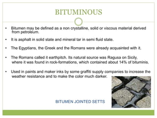 BITUMINOUS
• Bitumen may be defined as a non crystalline, solid or viscous material derived
from petroleum.
• It is asphalt in solid state and mineral tar in semi fluid state.
• The Egyptians, the Greek and the Romans were already acquainted with it.
• The Romans called it earthpitch. Its natural source was Ragusa on Sicily,
where it was found in rock-formations, which contained about 14% of bituminis.
• Used in paints and maker inks by some graffiti supply companies to increase the
weather resistance and to make the color much darker.
BITUMEN JOINTED SETTS
 