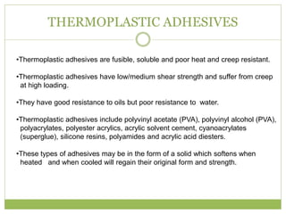 THERMOPLASTIC ADHESIVES
•Thermoplastic adhesives are fusible, soluble and poor heat and creep resistant.
•Thermoplastic adhesives have low/medium shear strength and suffer from creep
at high loading.
•They have good resistance to oils but poor resistance to water.
•Thermoplastic adhesives include polyvinyl acetate (PVA), polyvinyl alcohol (PVA),
polyacrylates, polyester acrylics, acrylic solvent cement, cyanoacrylates
(superglue), silicone resins, polyamides and acrylic acid diesters.
•These types of adhesives may be in the form of a solid which softens when
heated and when cooled will regain their original form and strength.
 