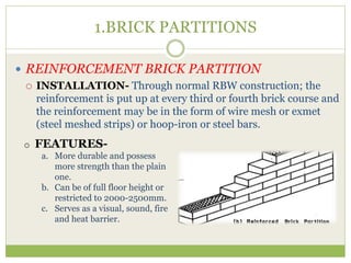 1.BRICK PARTITIONS
 REINFORCEMENT BRICK PARTITION
 INSTALLATION- Through normal RBW construction; the
reinforcement is put up at every third or fourth brick course and
the reinforcement may be in the form of wire mesh or exmet
(steel meshed strips) or hoop-iron or steel bars.
o FEATURES-
a. More durable and possess
more strength than the plain
one.
b. Can be of full floor height or
restricted to 2000-2500mm.
c. Serves as a visual, sound, fire
and heat barrier.
 