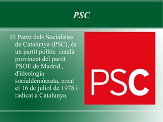 PSC El Partit dels Socialistes de Catalunya (PSC), és un partit polític  català  provinent del partit PSOE de Madrid , d'ideologia socialdemòcrata, creat el 16 de juliol de 1978 i radicat a Catalunya. 