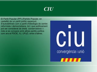 CIU El Partit Popular (PP) (Partido Popular, en castellà) és un partit polític espanyol. S'autodefineix com a partit d'ideologia de centre reformista i democristiana, tot i que políticament pot ser considerat de dreta  conservadora i i més si es compara amb altres partits polítics com ara el PSOE, IU, UPyD, entre d'altres.  