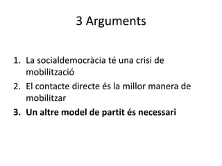 3 Arguments

1. La socialdemocràcia té una crisi de
   mobilització
2. El contacte directe és la millor manera de
   mobilitzar
3. Un altre model de partit és necessari
 