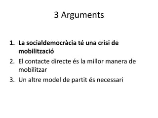 3 Arguments

1. La socialdemocràcia té una crisi de
   mobilització
2. El contacte directe és la millor manera de
   mobilitzar
3. Un altre model de partit és necessari
 