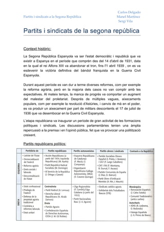 Carlos Delgado
Partits i sindicats a la Segona República                         Manel Martínez
                                                                   Sergi Vila


Partits i sindicats de la segona república

Context històric:
La Segona República Espanyola va ser l'estat democràtic i republicà que va
existir a Espanya en el període que comprèn des del 14 d'abril de 1931, data
en la qual el rei Alfons XIII va abandonar el tron, fins l'1 abril 1939 , on es va
esdevenir la victòria definitiva del bàndol franquista en la Guerra Civil
Espanyola.

Durant aquest període es van dur a terme diverses reformes, com per exemple
la reforma agrària, però en la majoria dels casos no van complir amb les
expectatives. Al mateix temps, la manca de progrés va comportar un augment
del malestar del proletariat. Després de múltiples vagues, aixecaments
populars, com per exemple la revolució d'Astúries, i canvis de mà en el poder,
es va produir un aixecament per part de militars descontents el 17 de juliol de
1936 que va desembocar en la Guerra Civil Espanyola.

L’etapa republicana va inaugurar un període de gran activitat de les formacions
polítiques i sindicals. Les discussions parlamentàries tenien una àmplia
repercussió a la premsa i en l’opinió pública, fet que va provocar una politització
creixent.

Partits republicans polítics:
 