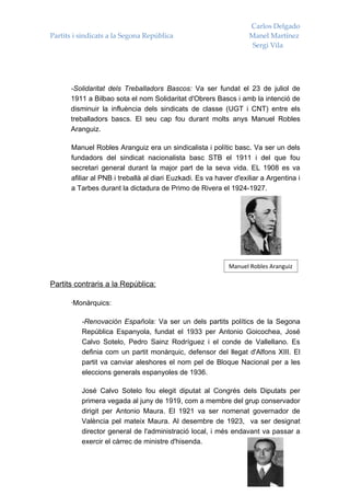 Carlos Delgado
Partits i sindicats a la Segona República                           Manel Martínez
                                                                     Sergi Vila




      -Solidaritat dels Treballadors Bascos: Va ser fundat el 23 de juliol de
      1911 a Bilbao sota el nom Solidaritat d'Obrers Bascs i amb la intenció de
      disminuir la influència dels sindicats de classe (UGT i CNT) entre els
      treballadors bascs. El seu cap fou durant molts anys Manuel Robles
      Aranguiz.

       Manuel Robles Aranguiz era un sindicalista i polític basc. Va ser un dels
       fundadors del sindicat nacionalista basc STB el 1911 i del que fou
       secretari general durant la major part de la seva vida. EL 1908 es va
       afiliar al PNB i treballà al diari Euzkadi. Es va haver d'exiliar a Argentina i
       a Tarbes durant la dictadura de Primo de Rivera el 1924-1927.




                                                             Manuel Robles Aranguiz

Partits contraris a la República:

      ·Monàrquics:

          -Renovación Española: Va ser un dels partits polítics de la Segona
          República Espanyola, fundat el 1933 per Antonio Goicochea, José
          Calvo Sotelo, Pedro Sainz Rodríguez i el conde de Vallellano. Es
          definia com un partit monàrquic, defensor del llegat d'Alfons XIII. El
          partit va canviar aleshores el nom pel de Bloque Nacional per a les
          eleccions generals espanyoles de 1936.

          José Calvo Sotelo fou elegit diputat al Congrés dels Diputats per
          primera vegada al juny de 1919, com a membre del grup conservador
          dirigit per Antonio Maura. El 1921 va ser nomenat governador de
          València pel mateix Maura. Al desembre de 1923, va ser designat
          director general de l'administració local, i més endavant va passar a
          exercir el càrrec de ministre d'hisenda.
 