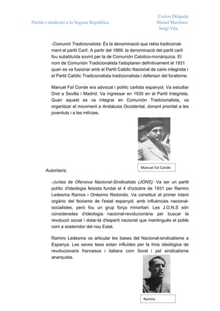 Carlos Delgado
Partits i sindicats a la Segona República                            Manel Martínez
                                                                      Sergi Vila


          -Comunió Tradicionalista: És la denominació que rebia tradicional-
          ment el partit Carlí. A partir del 1869, la denominació del partit carlí
          fou substituïda sovint per la de Comunión Catolico-monárquica. El
          nom de Comunión Tradicionalista l'adoptaren definitivament el 1931
          quan es va fusionar amb el Partit Catòlic Nacional de caire integrista i
          el Partit Catòlic Tradicionalista tradicionalista i defensor del foralisme.

          Manuel Fal Conde era advocat i polític carlista espanyol. Va estudiar
          Dret a Sevilla i Madrid. Va ingressar en 1930 en el Partit Integrista.
          Quan aquest es va integrar en Comunión Tradicionalista, va
          organitzar el moviment a Andalusia Occidental, donant prioritat a les
          joventuts i a les milícies.




                                                           Manuel Fal Conde
      ·Autoritaris:

          -Juntas de Ofensiva Nacional-Sindicalista (JONS): Va ser un partit
          polític d'ideologia feixista fundat el 4 d'octubre de 1931 per Ramiro
          Ledesma Ramos i Onésimo Redondo. Va constituir el primer intent
          orgànic del feixisme de l'estat espanyol, amb influències nacional-
          socialistes, però fou un grup força minoritari. Les J.O.N.S són
          considerades d'ideologia nacional-revolucionària per buscar la
          revolució social i dotar-la d'esperit nacional que mantingués el poble
          com a sostenidor del nou Estat.

          Ramiro Ledesma va articular les bases del Nacional-sindicalisme a
          Espanya. Les seves tesis estan influïdes per la línia ideològica de
          revolucionaris francesos i italians com Sorel i pel sindicalisme
          anarquista.




                                                            Ramiro
 