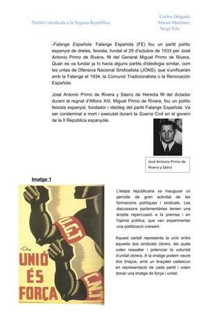 Carlos Delgado
Partits i sindicats a la Segona República                         Manel Martínez
                                                                   Sergi Vila


           -Falange Española: Falange Española (FE) fou un partit polític
           espanyol de dretes, feixista, fundat el 29 d'octubre de 1933 per José
           Antonio Primo de Rivera, fill del General Miguel Primo de Rivera.
           Quan es va fundar ja hi havia alguns partits d'ideologia similar, com
           les untas de Ofensiva Nacional Sindicalista (JONS), que s'unificarien
           amb la Falange el 1934, la Comunió Tradicionalista o la Renovación
           Española.

           José Antonio Primo de Rivera y Sáenz de Heredia fill del dictador
           durant el regnat d'Alfons XIII, Miguel Primo de Rivera, fou un polític
           feixista espanyol, fundador i ideòleg del partit Falange Española. Va
           ser condemnat a mort i executat durant la Guerra Civil en el govern
           de la II República espanyola.




                                                             José Antonio Primo de
                                                             Rivera y Sáenz


Imatge 1

                                            L'etapa republicana va inaugurar un
                                            període de gran activitat de les
                                            formacions polítiques i sindicals. Les
                                            discussions parlamentàries tenien una
                                            àmplia repercussió a la premsa i en
                                            l'opinió pública, que van experimentar
                                            una politització creixent.

                                            Aquest cartell representa la unió entre
                                            aquests dos sindicats obrers, els quals
                                            volen ressaltar i potenciar la voluntat
                                            d’unitat obrera. A la imatge podem veure
                                            dos braços, amb un braçalet cadascun
                                            en representació de cada partit i volen
                                            donar una imatge de força i unitat.
 