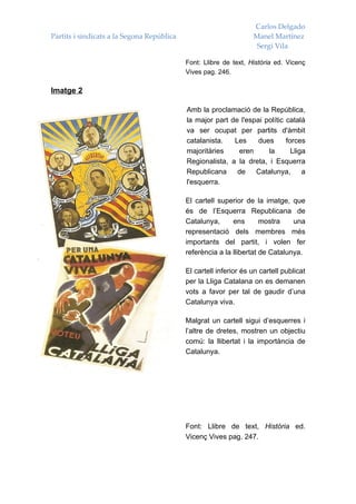 Carlos Delgado
Partits i sindicats a la Segona República                          Manel Martínez
                                                                    Sergi Vila

                                            Font: Llibre de text, Història ed. Vicenç
                                            Vives pag. 246.

Imatge 2

                                            Amb la proclamació de la República,
                                            la major part de l'espai polític català
                                            va ser ocupat per partits d'àmbit
                                            catalanista.   Les     dues      forces
                                            majoritàries    eren      la       Lliga
                                            Regionalista, a la dreta, i Esquerra
                                            Republicana     de    Catalunya,       a
                                            l'esquerra.

                                            El cartell superior de la imatge, que
                                            és de l’Esquerra Republicana de
                                            Catalunya,      ens       mostra    una
                                            representació dels membres més
                                            importants del partit, i volen fer
                                            referència a la llibertat de Catalunya.

                                            El cartell inferior és un cartell publicat
                                            per la Lliga Catalana on es demanen
                                            vots a favor per tal de gaudir d’una
                                            Catalunya viva.

                                            Malgrat un cartell sigui d’esquerres i
                                            l’altre de dretes, mostren un objectiu
                                            comú: la llibertat i la importància de
                                            Catalunya.




                                            Font: Llibre de text, Història ed.
                                            Vicenç Vives pag. 247.
 