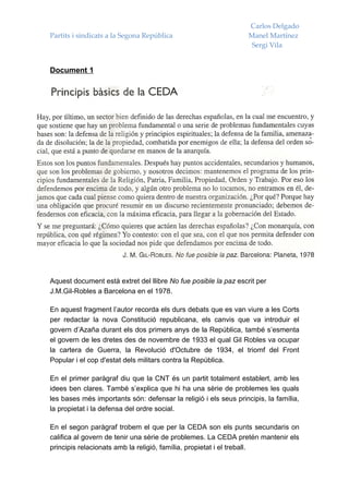 Carlos Delgado
Partits i sindicats a la Segona República                         Manel Martínez
                                                                   Sergi Vila


Document 1




Aquest document està extret del llibre No fue posible la paz escrit per
J.M.Gil-Robles a Barcelona en el 1978.

En aquest fragment l’autor recorda els durs debats que es van viure a les Corts
per redactar la nova Constitució republicana, els canvis que va introduir el
govern d’Azaña durant els dos primers anys de la República, també s’esmenta
el govern de les dretes des de novembre de 1933 el qual Gil Robles va ocupar
la cartera de Guerra, la Revolució d'Octubre de 1934, el triomf del Front
Popular i el cop d'estat dels militars contra la República.

En el primer paràgraf diu que la CNT és un partit totalment establert, amb les
idees ben clares. També s’explica que hi ha una sèrie de problemes les quals
les bases més importants són: defensar la religió i els seus principis, la família,
la propietat i la defensa del ordre social.

En el segon paràgraf trobem el que per la CEDA son els punts secundaris on
califica al govern de tenir una sèrie de problemes. La CEDA pretén mantenir els
principis relacionats amb la religió, família, propietat i el treball.
 
