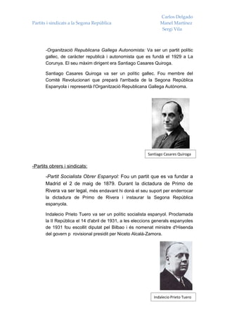 Carlos Delgado
Partits i sindicats a la Segona República                      Manel Martínez
                                                                Sergi Vila



      -Organització Republicana Gallega Autonomista: Va ser un partit polític
      gallec, de caràcter republicà i autonomista que es fundà el 1929 a La
      Corunya. El seu màxim dirigent era Santiago Casares Quiroga.

      Santiago Casares Quiroga va ser un polític gallec. Fou membre del
      Comitè Revolucionari que preparà l'arribada de la Segona República
      Espanyola i representà l'Organització Republicana Gallega Autònoma.




                                                         Santiago Casares Quiroga

-Partits obrers i sindicats:

      -Partit Socialista Obrer Espanyol: Fou un partit que es va fundar a
      Madrid el 2 de maig de 1879. Durant la dictadura de Primo de
      Rivera va ser legal, més endavant hi donà el seu suport per enderrocar
      la dictadura de Primo de Rivera i instaurar la Segona República
      espanyola.

      Indalecio Prieto Tuero va ser un polític socialista espanyol. Proclamada
      la II República el 14 d'abril de 1931, a les eleccions generals espanyoles
      de 1931 fou escollit diputat pel Bilbao i és nomenat ministre d'Hisenda
      del govern p rovisional presidit per Niceto Alcalá-Zamora.




                                                            Indalecio Prieto Tuero
 
