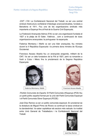 Carlos Delgado
Partits i sindicats a la Segona República                           Manel Martínez
                                                                     Sergi Vila



      -CNT i FAI: La Confederació Nacional del Treball, va ser una central
      sindical d'estructura confederal d'ideologia anarcosindicalista, fundada a
      Barcelona el 1911. Fou una de les organitzacions sindicals més
      importants a Espanya fins al final de la Guerra Civil Espanyola.

      La Federació Anarquista Ibèrica (FAI) va ser una organització fundada el
      1927 a la platja de El Saler, València , com a continuació de dues
      organitzacions anarquistes: la portuguesa i la espanyola.

      Federica Montseny i Mañé va ser una líder anarquista, fou ministra
      durant la II República Espanyola i la primera dona ministra de l'Europa
      Occidental.

      Francisco Ascaso Abadía fou un anarquista aragonès, militant de la
      CNT. Va ser un dels fundadors de la FAI al 1927, però va romandre a
      l'exili a Cuba i Mèxic fins la proclamació de la Segona República
      Espanyola




             Federica Montseny i Mañé                        Francisco Ascaso Abadía

      -Partido Comunista de España: El Partit Comunista d'Espanya (PCE) fou
      un partit polític español format per la unió del Partit Comunista Espanyol
      i el Partit Comunista Obrer Espanyol (PCOE)

      José Díaz Ramos va ser un polític comunista espanyol. En proclamar-se
      la dictadura de Miguel Primo de Rivera va continuar la tasca sindical en
      la clandestinitat. Va saber capitalitzar els sectors més radicals i la rivalitat
      entre Unió General de Treballadors i la Confederació Nacional del
      Treball.




                                                               José Diaz Ramos
 
