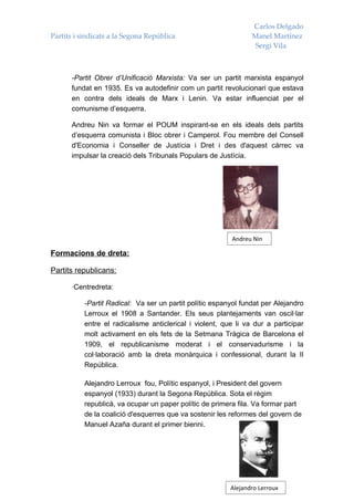 Carlos Delgado
Partits i sindicats a la Segona República                        Manel Martínez
                                                                  Sergi Vila



      -Partit Obrer d’Unificació Marxista: Va ser un partit marxista espanyol
      fundat en 1935. Es va autodefinir com un partit revolucionari que estava
      en contra dels ideals de Marx i Lenin. Va estar influenciat per el
      comunisme d’esquerra.

      Andreu Nin va formar el POUM inspirant-se en els ideals dels partits
      d’esquerra comunista i Bloc obrer i Camperol. Fou membre del Consell
      d'Economia i Conseller de Justícia i Dret i des d'aquest càrrec va
      impulsar la creació dels Tribunals Populars de Justícia.




                                                          Andreu Nin

Formacions de dreta:

Partits republicans:

      ·Centredreta:

           -Partit Radical: Va ser un partit polític espanyol fundat per Alejandro
           Lerroux el 1908 a Santander. Els seus plantejaments van oscil·lar
           entre el radicalisme anticlerical i violent, que li va dur a participar
           molt activament en els fets de la Setmana Tràgica de Barcelona el
           1909, el republicanisme moderat i el conservadurisme i la
           col·laboració amb la dreta monàrquica i confessional, durant la II
           República.

           Alejandro Lerroux fou, Polític espanyol, i President del govern
           espanyol (1933) durant la Segona República. Sota el règim
           republicà, va ocupar un paper polític de primera fila. Va formar part
           de la coalició d'esquerres que va sostenir les reformes del govern de
           Manuel Azaña durant el primer bienni.




                                                          Alejandro Lerroux
 