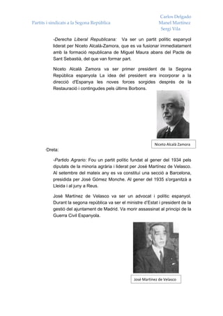 Carlos Delgado
Partits i sindicats a la Segona República                         Manel Martínez
                                                                   Sergi Vila

           -Derecha Liberal Republicana: Va ser un partit polític espanyol
           liderat per Niceto Alcalá-Zamora, que es va fusionar immediatament
           amb la formació republicana de Miguel Maura abans del Pacte de
           Sant Sebastià, del que van formar part.

           Niceto Alcalà Zamora va ser primer president de la Segona
           República espanyola La idea del president era incorporar a la
           direcció d'Espanya les noves forces sorgides després de la
           Restauració i contingudes pels últims Borbons.




                                                               Niceto Alcalà Zamora
      ·Dreta:

           -Partido Agrario: Fou un partit polític fundat al gener del 1934 pels
           diputats de la minoria agrària i liderat per José Martínez de Velasco.
           Al setembre del mateix any es va constituí una secció a Barcelona,
           presidida per José Gómez Monche. Al gener del 1935 s'organitzà a
           Lleida i al juny a Reus.

           José Martínez de Velasco va ser un advocat i polític espanyol.
           Durant la segona república va ser el ministre d’Estat i president de la
           gestió del ajuntament de Madrid. Va morir assassinat al principi de la
           Guerra Civil Espanyola.




                                                    José Martínez de Velasco
 