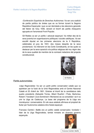 Carlos Delgado
Partits i sindicats a la Segona República                        Manel Martínez
                                                                  Sergi Vila



           -Conferación Española de Derechas Autònomas: Va ser una coalició
           de partits polítics de dretes que es va formar durant la Segona
           República Espanyola i que va ser derrotada a les eleccions generals
           del febrer de l'any 1936, donant el triomf als partits d'esquerra
           agrupats en l'anomenat Front Popular.

           Gil Robles va ser un polític i advocat espanyol. Va militar des de la
           seva joventut en organitzacions polítiques i socials catòliques. Va ser
           escollit diputat en les primeres eleccions de la II República,
           celebrades al juny de 1931, dos mesos després de la seva
           proclamació. Va intervenir en les Corts Constituents, en les quals va
           destacar per la seva oposició a la política religiosa del nou règim des
           de la seva qualitat de membre de la comissió redactora del projecte
           constitucional.




                                                              Gil Robles
Partits autonomistes:

      -Lliga Regionalista: Va ser un partit polític conservador català que va
      aparèixer per la fusió de la Unió Regionalista amb el Centre Nacional
      Català el 25 d'abril de 1901. Gràcies al triomf de la candidatura dels
      quatre presidents (Sebastià Torres, Albert Rusiñol i Prats, Bartomeu
      Robert i Yarzábal i Lluís Domènech i Montaner) es va consolidar i se li va
      unir la Lliga de Catalunya. La base del programa de la Lliga era
      monàrquica i conservadora. En els seus estatuts afirmava el propòsit de
      lluitar per l'autonomia catalana dins l'estat espanyol.

      Francesc Cambó i Batlle era un polític català conservador, fundador i
      líder de la Lliga Regionalista; també ministre en diversos governs
      espanyols.




                                                           Francesc Cambó i Batlle
 