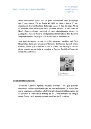 Carlos Delgado
Partits i sindicats a la Segona República                        Manel Martínez
                                                                  Sergi Vila



      -Partit Nacionalista Basc: Fou un partit nacionalista basc, d'ideologia
      demòcratacristiana. Va ser fundat el 1895 per Sabino Arana. El seu
      objectiu era defensar les tesis de la raça basca. Al llarg del segle XX es
      va estendre a tots els territoris bascs (incloses Navarra i el País Basc del
      Nord). Després d'haver suavitzat els seus plantejaments inicials, ha
      participat de manera decisiva en el procés autonòmic basc (tant durant la
      Segona República Espanyola com en la transició democràtica)

      José Antonio Aguirre va ser un polític espanyol, president del Partit
      Nacionalista Basc, així també com Conseller de Defensa d’aquell primer
      executiu, càrrec que va assumir durant la Guerra Civil Espanyola. Durant
      el seu mandat, va combatre al costat de la Segona República Espanyola
      i creà el Exèrcit Basc.




                                                          José Antonio



Partits obrers i sindicats:

      -Sindicats Catòlics Agraris: Aquesta federació i les que s'anaren
      constituint, naixien apadrinades per les seus episcopals i el suport dels
      grans propietaris. A Catalunya la Primera Federació Catòlico-Agrària es
      va constituir a Tortosa el 25 de maig de 1917, sota l'empenta del clergue
      Àngel Querol i amb representants de sindicats de 17 localitats.
 