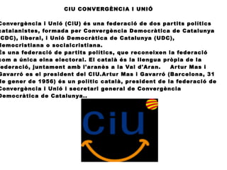 CIU CONVERGÈNCIA I UNIÓ
Convergència i Unió (CiU) és una federació de dos partits polítics
catalanistes, formada per Convergència Democràtica de Catalunya
CDC), liberal, i Unió Democràtica de Catalunya (UDC),
democristiana o socialcristiana.
És una federació de partits polítics, que reconeixen la federació
com a única eina electoral. El català és la llengua pròpia de la
ederació, juntament amb l'aranès a la Val d'Aran. Artur Mas i
Gavarró es el president del CIU.Artur Mas i Gavarró (Barcelona, 31
de gener de 1956) és un polític català, president de la federació de
Convergència i Unió i secretari general de Convergència
Democràtica de Catalunya..
 