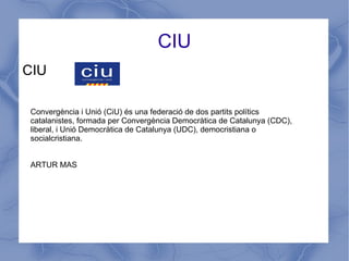 CIU
CIU
Convergència i Unió (CiU) és una federació de dos partits polítics
catalanistes, formada per Convergència Democràtica de Catalunya (CDC),
liberal, i Unió Democràtica de Catalunya (UDC), democristiana o
socialcristiana.
ARTUR MAS
 