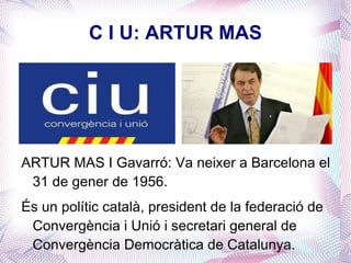 C I U: ARTUR MAS ARTUR MAS I Gavarró: Va neixer a Barcelona el 31 de gener de 1956. És un polític català, president de la federació de Convergència i Unió i secretari general de Convergència Democràtica de Catalunya. 