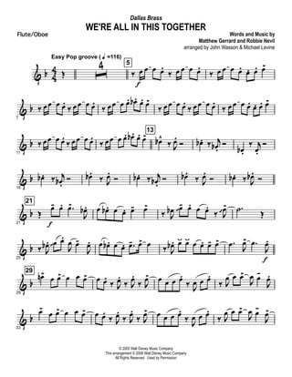 & b 4
4 Œ
Easy Pop groove ( q =116)
ˆ
4 5
‰ œ
f
œ œ œ.
‰ œ œ œ œ.
‰ œ œ œ œ. œ. œ. œ>
& b
7
‰ œœ œ œ.
‰ œœ œ œ.
‰ œœ œ œ. œb . œ. œ>
‰ œœ œ œ.
‰ œœ œ œ.
‰ œœ œ œ. œ. œ. œ>
& b
11
‰ œœ œ œ.
‰ œœ œ œ.
‰ œœ œ œ. œb . œ. œ>
13
œb^
‰ J
œ.
Ó œb . ‰ j
œb .
Ó
œb .
‰ j
œ.
Ó
& b
16
œb . ‰ j
œb .
Ó œb .
‰ J
œ.
Ó œb . ‰ j
œb .
Ó œb .
‰ J
œ.
Ó œb . ‰ J
œb .
Ó
& b
21
21
Œ
œ-
f
œ. .œ>
J
œb . œ œb . œ œ. œ- œ>
‰ J
œb œ 
- œ. œ œ.
‰ J
œ>
  .˙ Œ
& b
25
‰ J
œb . œ 
œ.
J
œ œ-
J
œ. œ œb . œ œ. .œ- œ> œ ‰ J
œb . œÿ œÿ œ œ. œ- œ> .œ J
œ> .œ
J
œ.
f
& b
29
29
œn>
œ œ> œ œ œ> œ œ.
‰ J
œ.
‰ J
œ.
‰ J
œ> œ œ œ œ.
‰ J
œ œ œ.
‰ J
œ œ œ>
J
œ œ-
J
œ.
& b
33
œ>
œ œ> œ œ œ> œ œ.
‰ J
œ.
‰ J
œ.
‰ J
œ> œ œ œ œ.
‰
J
œ œ œ.
‰ J
œ œ œ>
J
œ œ-
J
œ>
© 2005 Walt Disney Music Company
This arrangement © 2008 Walt Disney Music Company
All Rights Reserved Used by Permission
WE'RE ALL IN THIS TOGETHER
Words and Music by
Matthew Gerrard and Robbie Nevil
arranged by John Wasson & Michael Levine
Dallas Brass
Flute/Oboe
 